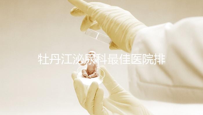 牡丹江泌尿科最佳醫院排名公布，Top3治療男性疾病效果好