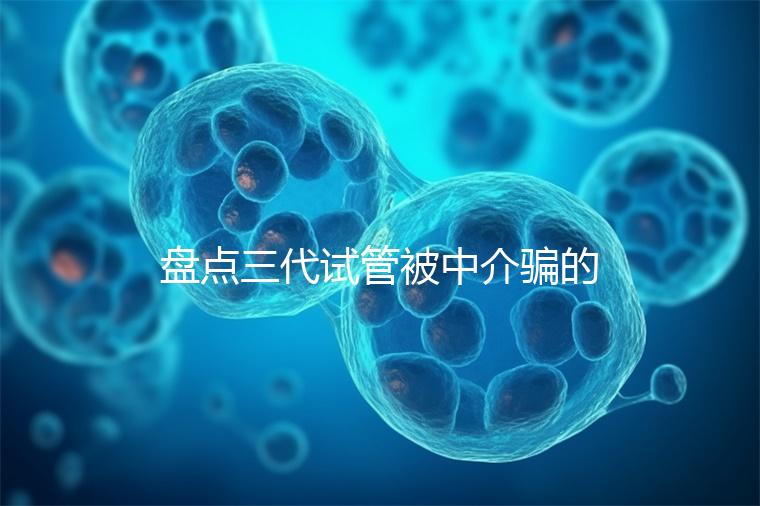 盤點(diǎn)三代試管被中介騙的經(jīng)歷,如何應(yīng)對(duì)過去的人有發(fā)言權(quán)