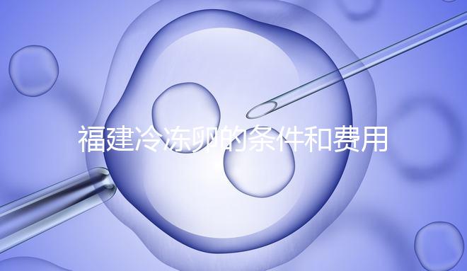 福建冷凍卵的條件和費用已經流出，寧德的醫院技術也很好