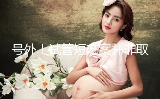 號外！試管短方案并非取卵數多就好，不清楚進來了解下