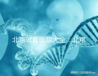 北京試管醫(yī)院大全:北京做三代試管比較好的醫(yī)院有哪些?名單附上