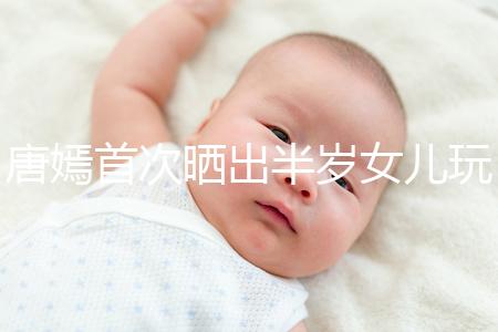 唐嫣首次曬出半歲女兒玩具，顯露出濃濃的母愛