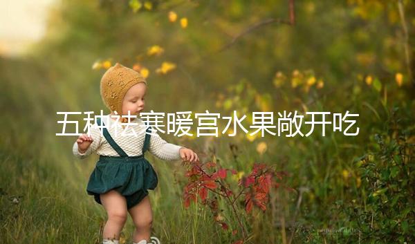 五種祛寒暖宮水果敞開吃，女性調(diào)經(jīng)止痛好幫手