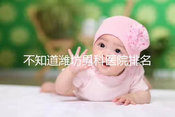 不知道濰坊男科醫(yī)院排名的快看！正不正規(guī)一次說清
