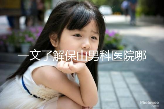 一文了解保山男科醫(yī)院哪家最正規(guī),內(nèi)含機構(gòu)地址