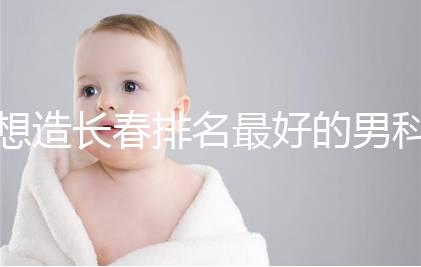 想造長春排名最好的男科醫(yī)院戳,南關(guān)區(qū)這幾家均榜上有名