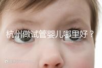 杭州做試管嬰兒哪里好？邵逸夫、浙一醫(yī)院、浙江婦保隨便選