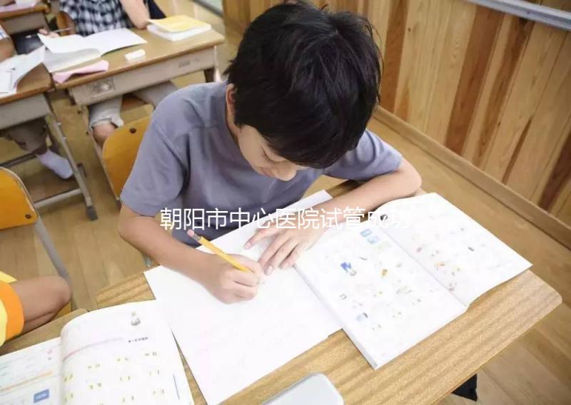 朝陽市中心醫(yī)院試管成功率和費用首次公開,知道越早越好孕