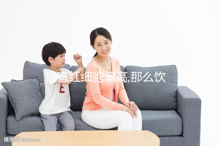 檢查紅細(xì)胞偏高,那么飲食應(yīng)多注意低鹽低脂