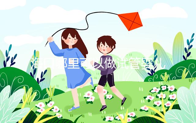 海口哪里可以做試管嬰兒？各個醫院成功率接費用看這里
