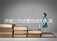 濟南三代試管包成功醫院盤點！2024年一次多少錢？