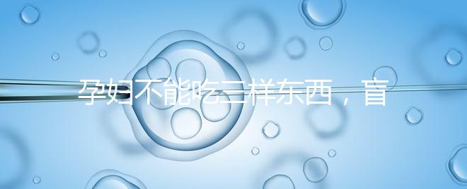 孕婦不能吃三樣?xùn)|西，盲目食用輕則影響發(fā)育重則致畸