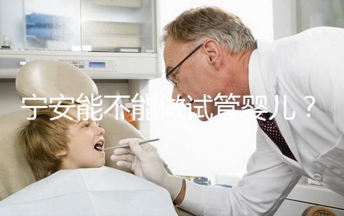 寧安能不能做試管嬰兒？進周前這些必須了解！