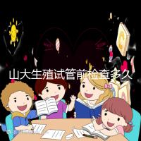 山大生殖試管前檢查多久有效?男女各檢查項(xiàng)目時(shí)限統(tǒng)計(jì)