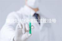 重慶婦幼保健院試管掛號怎么掛戳，預約流程、費用早知道