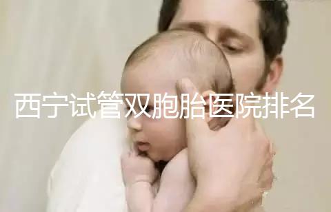 西寧試管雙胞胎醫(yī)院排名前十盤點，城中哪家最好清清楚楚
