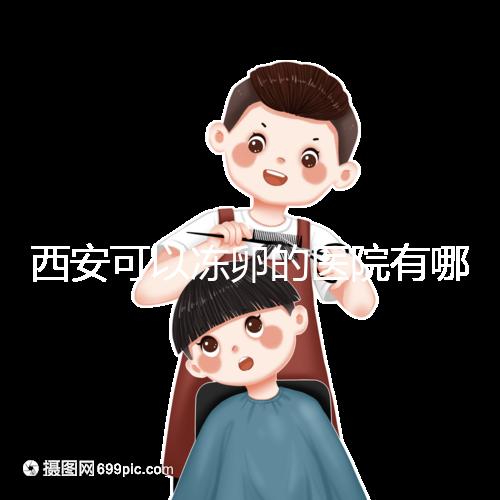 西安可以凍卵的醫院有哪些？唐都、西京、省婦幼全上榜