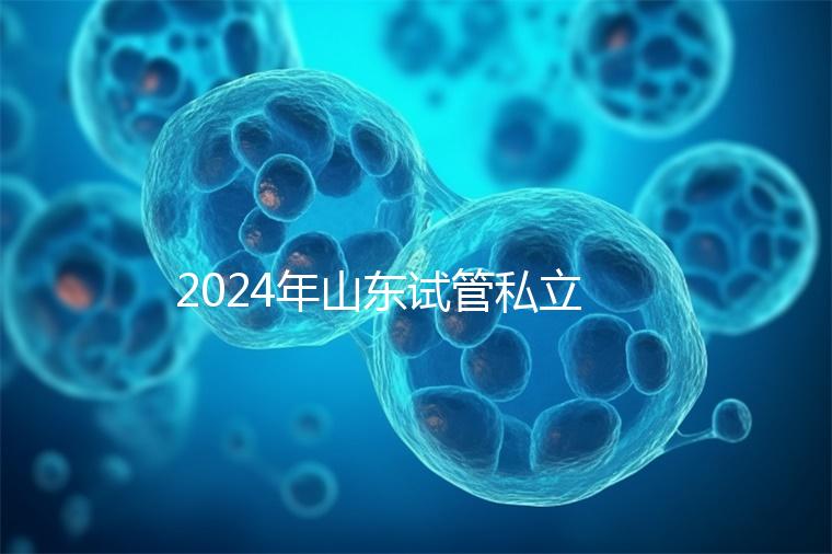 2024年山東試管私立醫院排名公開，哪家供卵機構好一目了然