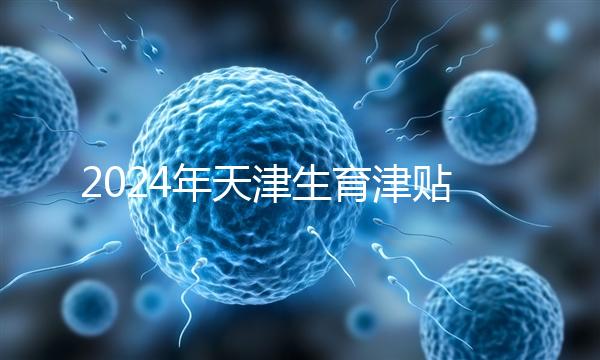 2024年天津生育津貼發放標準，如何申請，領取條件