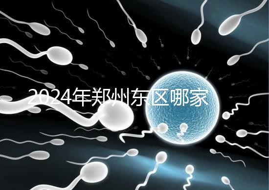 2024年鄭州東區哪家醫院檢查精子要早知道，前三種設備成本低