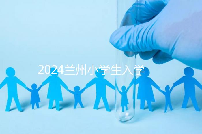 2024蘭州小學生入學最新政策，城關區早已執行劃片入學